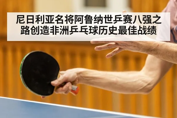 尼日利亚名将阿鲁纳世乒赛八强之路创造非洲乒乓球历史最佳战绩