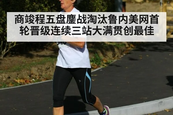 商竣程五盘鏖战淘汰鲁内美网首轮晋级连续三站大满贯创最佳