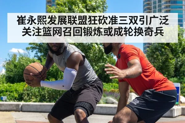 崔永熙发展联盟狂砍准三双引广泛关注篮网召回锻炼或成轮换奇兵