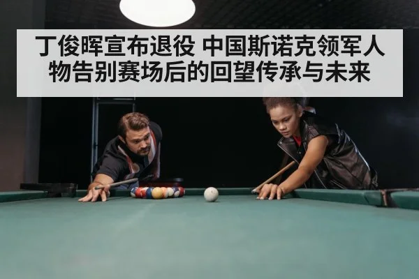 丁俊晖宣布退役 中国斯诺克领军人物告别赛场后的回望传承与未来